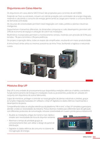 Safety Control 023
Disjuntores em Caixa Aberta
Os disjuntores em caixa aberta SACE Emax2 são projetados para correntes de até 6300A.
Podendo ser fixos ou extraíveis, incluem um relé de proteção com controlador de energia integrado,
medindo e calculando o consumo de energia, gerenciando as cargas para manter o consumo dentro
da demanda contratada.
Os recursos de conectividade permitem total integração com redes, prédios e plantas industriais
inteligentes.
Disponível em 4 tamanhos diferentes. As dimensões compactas e o alto desempenho permitem até
25% de economia de espaço e utilização de cobre nas instalações.
Multímetros incorporados permitem o monitoramento remoto, medindo com precisão de 0,5% para
tensões, 1% para correntes e 2% para potências.
Do projeto à operação diária, todas as etapas são simplificadas, resultando em maior produtividade.
A linha Emax2 ainda utiliza os mesmos acessórios da linha Tmax, facilitando a logística e reduzindo
custos.	
Módulos Ekip UP
Ekip UP é uma unidade de processamento que disponibiliza medições elétricas e habilita a verdadeira
função Gerenciamento de Energia em instalações novas ou já existentes, podendo ser utilizado em
conjunto com disjuntores de outros fabricantes.
Capaz de monitorar, proteger e controlar as novas gerações de plantas industriais e prediais, graças
às funções integradas baseadas em software, o Ekip UP digitaliza os dados elétricos maximizando o
desempenho da planta.
Compartilhando todas as soluções eletrônicas da plataforma “All-in-one”, o Ekip UP completa a gama para
atender a todas as necessidades da indústria. Possui diversos modelos para diferentes tipos de aplicação
com diferentes protocolos de comunicação, inclusive conectividade em nuvem: pronto para a indústria 4.0.
•	 Atualize as instalações antigas da maneira mais rápida e
simples sem necessidade de troca do disjuntor existente
•	 Maximize o tempo de atividade graças ao
comissionamento fácil, sem afetar o design do painel de
distribuição
•	 Digitalize os dados elétricos de consumo no sistema de
microgeração de energia.
 