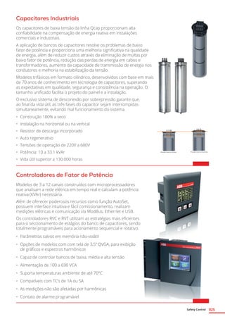 Safety Control 025
Capacitores Industriais
Os capacitores de baixa tensão da linha Qcap proporcionam alta
confiabilidade na compensação de energia reativa em instalações
comerciais e industriais.
A aplicação de bancos de capacitores resolve os problemas de baixo
fator de potência e proporciona uma melhoria significativa na qualidade
de energia, além de reduzir custos através da eliminação de multas por
baixo fator de potência, redução das perdas de energia em cabos e
transformadores, aumento da capacidade de transmissão de energia nos
condutores e melhoria na estabilização da tensão.
Modelos trifásicos em formato cilíndrico, desenvolvidos com base em mais
de 70 anos de conhecimento em tecnologia de capacitores, superando
as expectativas em qualidade, segurança e consistência na operação. O
tamanho unificado facilita o projeto do painel e a instalação.
O exclusivo sistema de desconexão por sobrepressão garante que,
ao final da vida útil, as três fases do capacitor sejam interrompidas
simultaneamente, evitando mal funcionamento do sistema.
•	 Construção 100% a seco
•	 Instalação na horizontal ou na vertical
•	 Resistor de descarga incorporado
•	 Auto regenerativo
•	 Tensões de operação de 220V a 600V
•	 Potência: 10 a 33.1 kVAr
•	 Vida útil superior a 130.000 horas
Controladores de Fator de Potência
Modelos de 3 a 12 canais construídos com microprocessadores
que analisam a rede elétrica em tempo real e calculam a potência
reativa (KVAr) necessária.
Além de oferecer poderosos recursos como função AutoSet,
possuem interface intuitiva e fácil comissionamento, realizam
medições elétricas e comunicação via ModBus, Ethernet e USB.
Os controladores RVC e RVT utilizam as estratégias mais eficientes
para o seccionamento de estágios do banco de capacitores, sendo
totalmente programáveis para acionamento sequencial e rotativo.
•	 Parâmetros salvos em memória não-volátil
•	 Opções de modelos com com tela de 3,5” QVGA, para exibição
de gráficos e espectros harmônicos
•	 Capaz de controlar bancos de baixa, média e alta tensão
•	 Alimentação de 100 a 690 VCA
•	 Suporta temperaturas ambiente de até 70°C
•	 Compatíveis com TC’s de 1A ou 5A
•	 As medições não são afetadas por harmônicas
•	 Contato de alarme programável
Pressão interna correta Pressão interna incorreta
 