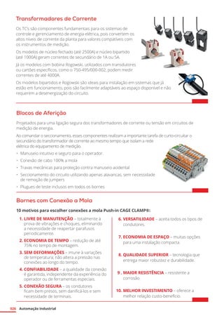 Automação Industrial
026
Transformadores de Corrente
Os TC’s são componentes fundamentais para os sistemas de
controle e gerenciamento de energia elétrica, pois convertem os
altos níveis de corrente da planta para valores compatíveis com
os instrumentos de medição.
Os modelos de núcleo fechado (até 2500A) e núcleo bipartido
(até 1000A) geram correntes de secundário de 1A ou 5A.
Já os modelos com bobina Rogowski, utilizados com transdutores
ou cartões específicos, como o 750-495/000-002, podem medir
correntes de até 4000A.
Os modelos bipartidos e Rogowski são ideais para instalação em sistemas que já
estão em funcionamento, pois são facilmente adaptáveis ao espaço disponível e não
requerem a desenergização do circuito.	
Blocos de Aferição
Projetados para uma ligação segura dos transformadores de corrente ou tensão em circuitos de
medição de energia.
Ao comandar o seccionamento, esses componentes realizam a importante tarefa de curto-circuitar o
secundário do transformador de corrente ao mesmo tempo que isolam a rede
elétrica do equipamento de medição.
•	 Manuseio intuitivo e seguro para o operador.
•	 Conexão de cabo 100% a mola
•	 Travas mecânicas para proteção contra manuseio acidental
•	 Seccionamento do circuito utilizando apenas alavancas, sem necessidade
de remoção de jumpers
•	 Plugues de teste inclusos em todos os bornes	
Bornes com Conexão a Mola
10 motivos para escolher conexões a mola Push-in CAGE CLAMP®:
	 1.
	
LIVRE DE MANUTENÇÃO – totalmente à
prova de vibrações e choques, eliminando
a necessidade de reapertar parafusos
periodicamente.
	 2.	ECONOMIA DE TEMPO – redução de até
75% no tempo de montagem.
	 3.	SEM DEFORMAÇÕES – imune à variações
de temperatura; não altera a pressão nas
conexões ao longo do tempo.
	 4.	CONFIABILIDADE – a qualidade da conexão
é garantida, independente da experiência do
operador ou de ferramentas especiais.
	 5.	CONEXÃO SEGURA – os condutores
ficam bem presos, sem danificá-los e sem
necessidade de terminais.
	 6.	VERSATILIDADE – aceita todos os tipos de
condutores.
	 7.	ECONOMIA DE ESPAÇO – muitas opções
para uma instalação compacta.
	 8.	QUALIDADE SUPERIOR – tecnologia que
entrega maior robustez e durabilidade.
	 9 .	MAIOR RESISTÊNCIA – resistente a
corrosão.
	10.	MELHOR INVESTIMENTO – oferece a
melhor relação custo-benefício.
 