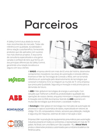 A ABB é líder global em tecnologias de energia e automação. Com
soluções que melhoram a eficiência, produtividade e qualidade das
operações de nossos clientes, enquanto minimizam o impacto ambiental.
A inovação está no DNA da empresa, fazendo da ABB a pioneira em
muitas das tecnologias que direcionam a sociedade moderna.
A Safety Control atua aliada às marcas
mais reconhecidas do mercado. Todas são
referência em qualidade, durabilidade e
ótima relação custo/benefício, fornecendo
produtos que são aplicados com sucesso
nos mais diversos projetos. É essa soma
de consultoria especializada e uma gama
variada e confiável de itens que forma um
dos principais diferenciais da Safety Control,
garantindo uma relação duradoura e
segura com seus clientes
Parceiros
A Datalogic é líder global em tecnologia nos mercados de automação de
processos e captura automática de dados, especializada em leitores de
código 1D e 2D, computadores móveis, sensores para detecção, medição
e segurança de máquinas, sistemas de visão e marcação a laser.
Empresa Líder na produção de equipamentos pneumáticos para automação
industrial, presente em todos os continentes, e representada em mais de 70
países. No Brasil, com uma fábrica em São Leopoldo - RS, a Metal Work
produz e desenvolve produtos customizados para a indústria brasileira e da
América Latina.
A WAGO, empresa alemã com mais de 65 anos de história, desenvolve
componentes inovadores nas áreas de automação e conexão elétrica.
Inventora e líder da Tecnologia de Conexão a Mola, vem se tornando
referência em automação pelo desenvolvimento de tecnologias que
conectam à Indústria 4.0 e se integram ao mundo de TI. Uma empresa
que preza pela Qualidade, Segurança e Inovação e está pronta para as
demandas do futuro.
 