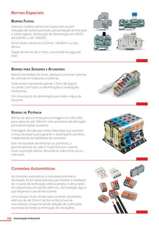 Automação Industrial
028
Bornes Especiais
Bornes Fusível
Diversos modelos de bornes fusível com ou sem
indicação de fusível queimado, para proteção de entradas
e saídas digitais, distribuição de alimentação em 24VDC,
até 600VAC e até 1000VDC.
Para fusíveis cilíndricos 5x20mm, 10x38mm ou tipo
lâmina.
Opção de bornes de 2 níveis, com fusível no segundo
nível.	
Bornes para Sensores e Atuadores
Máxima densidade de sinais, ideal para conectar sistemas
de controle em máquinas modernas.
Cada sensor representa apenas 1,5mm de largura
no painel, com todas as identificações e sinalizações
necessárias.
Um único ponto de alimentação para toda a régua de
sensores	
Bornes de Potência
Bornes de alta corrente para montagem em trilho DIN,
para cabos de até 185mm², com acessórios de derivação
para alimentações auxiliares.
Prensagem do cabo por molas helicoidais que exercem
a força necessária para garantir o desempenho perfeito,
independente da habilidade do montador.
Sem necessidade de terminais ou ponteiras, o
posicionamento do cabo é muito fácil pois o borne
trava na posição aberta, deixando as mãos livres para o
manuseio. 	
Conexões Automáticas
As conexões automáticas a mola para emendas e
derivações foram desenvolvidas para facilitar a instalação
de circuitos de iluminação, elétrica predial, e até junções
de cabeamento em painéis elétricos, com isolação segura
que dispensa o uso de fita isolante.
Uma solução muito versátil para conectar condutores
elétricos de até 25mm² de forma fácil e livre de
manutenção, proporcionando redução de custos pela
economia de tempo e eliminação de retrabalhos.
 