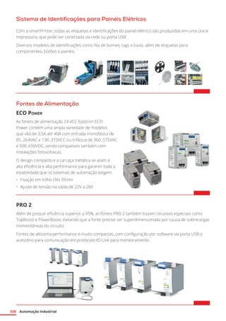 Automação Industrial
030
Sistema de Identificações para Painéis Elétricos
Com a smartPrinter, todas as etiquetas e identificações do painel elétrico são produzidas em uma única
impressora, que pode ser conectada via rede ou porta USB.
Diversos modelos de identificações como fita de bornes, tags e luvas, além de etiquetas para
componentes, botões e painéis.
Fontes de Alimentação
ECO Power
As fontes de alimentação 24 VCC Epsitron ECO
Power contém uma ampla variedade de modelos
que vão de 2,5A até 40A com entrada monofásica de
85..264VAC e 130..373VCC ou trifásica de 360..575VAC
e 500..650VDC, sendo compatíveis também com
instalações fotovoltaicas.
O design compacto e a carcaça metálica se aliam à
alta eficiência e alta performance para garantir toda a
estabilidade que os sistemas de automação exigem.
•	 Fixação em trilho DIN 35mm
•	 Ajuste de tensão na saída de 22V a 28V	
PRO 2
Além de possuir eficiência superior a 95%, as fontes PRO 2 também trazem recursos especiais como
TopBoost e PowerBoost, evitando que a fonte precise ser superdimensionada por causa de sobrecargas
momentâneas do circuito.
Fontes de altíssima performance e muito compactas, com configuração por software via porta USB e
acessório para comunicação em protocolo IO-Link para monitoramento.
 