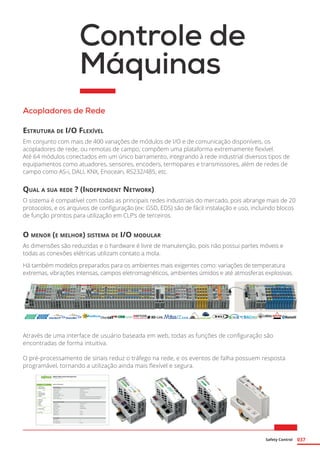 Safety Control 037
Controle de
Máquinas
Acopladores de Rede
Estrutura de I/O Flexível
Em conjunto com mais de 400 variações de módulos de I/O e de comunicação disponíveis, os
acopladores de rede, ou remotas de campo, compõem uma plataforma extremamente flexível.
Até 64 módulos conectados em um único barramento, integrando à rede industrial diversos tipos de
equipamentos como atuadores, sensores, encoders, termopares e transmissores, além de redes de
campo como AS-i, DALI, KNX, Enocean, RS232/485, etc.
Qual a sua rede ? (Independent Network)
O sistema é compatível com todas as principais redes industriais do mercado, pois abrange mais de 20
protocolos, e os arquivos de configuração (ex: GSD, EDS) são de fácil instalação e uso, incluindo blocos
de função prontos para utilização em CLP’s de terceiros.
O menor (e melhor) sistema de I/O modular
As dimensões são reduzidas e o hardware é livre de manutenção, pois não possui partes móveis e
todas as conexões elétricas utilizam contato a mola.
Há também modelos preparados para os ambientes mais exigentes como: variações de temperatura
extremas, vibrações intensas, campos eletromagnéticos, ambientes úmidos e até atmosferas explosivas.
Através de uma interface de usuário baseada em web, todas as funções de configuração são
encontradas de forma intuitiva.
O pré-processamento de sinais reduz o tráfego na rede, e os eventos de falha possuem resposta
programável, tornando a utilização ainda mais flexível e segura.
 
