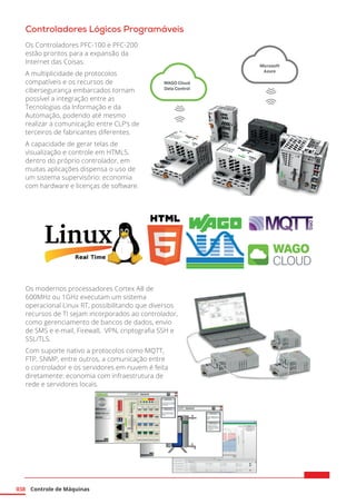 Controle de Máquinas
038
Controladores Lógicos Programáveis
Os modernos processadores Cortex A8 de
600MHz ou 1GHz executam um sistema
operacional Linux RT, possibilitando que diversos
recursos de TI sejam incorporados ao controlador,
como gerenciamento de bancos de dados, envio
de SMS e e-mail, Firewall, VPN, criptografia SSH e
SSL/TLS.
Com suporte nativo a protocolos como MQTT,
FTP, SNMP, entre outros, a comunicação entre
o controlador e os servidores em nuvem é feita
diretamente: economia com infraestrutura de
rede e servidores locais.
Os Controladores PFC-100 e PFC-200
estão prontos para a expansão da
Internet das Coisas.
A multiplicidade de protocolos
compatíveis e os recursos de
cibersegurança embarcados tornam
possível a integração entre as
Tecnologias da Informação e da
Automação, podendo até mesmo
realizar a comunicação entre CLP’s de
terceiros de fabricantes diferentes.
A capacidade de gerar telas de
visualização e controle em HTML5,
dentro do próprio controlador, em
muitas aplicações dispensa o uso de
um sistema supervisório: economia
com hardware e licenças de software.
 