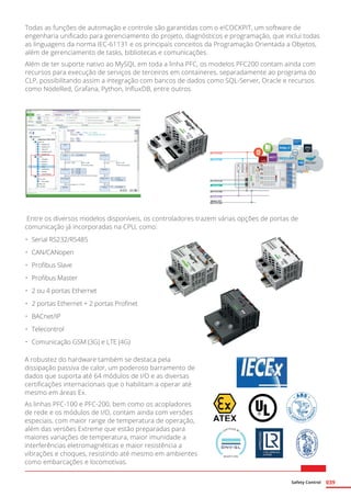 Safety Control 039
Todas as funções de automação e controle são garantidas com o e!COCKPIT, um software de
engenharia unificado para gerenciamento do projeto, diagnósticos e programação, que inclui todas
as linguagens da norma IEC-61131 e os principais conceitos da Programação Orientada a Objetos,
além de gerenciamento de tasks, bibliotecas e comunicações.
Além de ter suporte nativo ao MySQL em toda a linha PFC, os modelos PFC200 contam ainda com
recursos para execução de serviços de terceiros em containeres, separadamente ao programa do
CLP, possibilitando assim a integração com bancos de dados como SQL-Server, Oracle e recursos
como NodeRed, Grafana, Python, InfluxDB, entre outros.
Entre os diversos modelos disponíveis, os controladores trazem várias opções de portas de
comunicação já incorporadas na CPU, como:
A robustez do hardware também se destaca pela
dissipação passiva de calor, um poderoso barramento de
dados que suporta até 64 módulos de I/O e as diversas
certificações internacionais que o habilitam a operar até
mesmo em áreas Ex.
As linhas PFC-100 e PFC-200, bem como os acopladores
de rede e os módulos de I/O, contam ainda com versões
especiais, com maior range de temperatura de operação,
além das versões Extreme que estão preparadas para
maiores variações de temperatura, maior imunidade a
interferências eletromagnéticas e maior resistência a
vibrações e choques, resistindo até mesmo em ambientes
como embarcações e locomotivas.
•	 Serial RS232/RS485
•	 CAN/CANopen
•	 Profibus Slave
•	 Profibus Master
•	 2 ou 4 portas Ethernet
•	 2 portas Ethernet + 2 portas Profinet
•	 BACnet/IP
•	Telecontrol
•	 Comunicação GSM (3G) e LTE (4G)
 