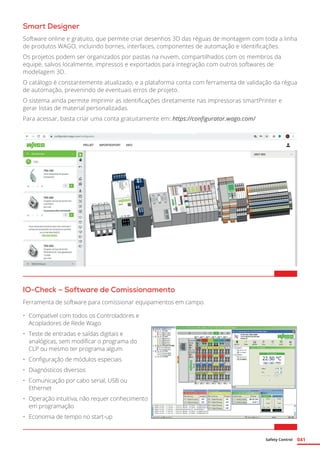 Safety Control 041
Smart Designer
Software online e gratuito, que permite criar desenhos 3D das réguas de montagem com toda a linha
de produtos WAGO, incluindo bornes, interfaces, componentes de automação e identificações.
Os projetos podem ser organizados por pastas na nuvem, compartilhados com os membros da
equipe, salvos localmente, impressos e exportados para integração com outros softwares de
modelagem 3D.
O catálogo é constantemente atualizado, e a plataforma conta com ferramenta de validação da régua
de automação, prevenindo de eventuais erros de projeto.
O sistema ainda permite imprimir as identificações diretamente nas impressoras smartPrinter e
gerar listas de material personalizadas.
Para acessar, basta criar uma conta gratuitamente em: https://configurator.wago.com/
IO-Check – Software de Comissionamento
Ferramenta de software para comissionar equipamentos em campo.
•	 Compatível com todos os Controladores e
Acopladores de Rede Wago
•	 Teste de entradas e saídas digitais e
analógicas, sem modificar o programa do
CLP ou mesmo ter programa algum
•	 Configuração de módulos especiais
•	 Diagnósticos diversos
•	 Comunicação por cabo serial, USB ou
Ethernet
•	 Operação intuitiva, não requer conhecimento
em programação
•	 Economia de tempo no start-up
 