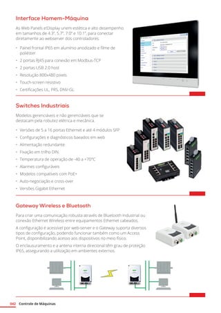 Controle de Máquinas
042
Switches Industriais
Modelos gerenciáveis e não gerenciáveis que se
destacam pela robutez elétrica e mecânica.
•	 Versões de 5 a 16 portas Ethernet e até 4 módulos SFP
•	 Configurações e diagnósticos baeados em web
•	 Alimentação redundante
•	 Fixação em trilho DIN.
•	 Temperatura de operação de -40 a +70°C
•	 Alarmes configuráveis
•	 Modelos compatíveis com PoE+
•	 Auto-negociação e cross-over
•	 Versões Gigabit Ethernet	
Gateway Wireless e Bluetooth
Para criar uma comunicação robusta através de Bluetooth Industrial ou
conexão Ethernet Wireless entre equipamentos Ethernet cabeados.
A configuração é acessível por web-server e o Gateway suporta diversos
tipos de configuração, podendo funcionar também como um Access
Point, disponibilizando acesso aos dispositivos no meio físico.
O enclausuramento e a antena interna direcional têm grau de proteção
IP65, assegurando a utilização em ambientes externos.
Interface Homem-Máquina
As Web Panels e!Display unem estética e alto desempenho
em tamanhos de 4.3”, 5.7”, 7.0” e 10.1”, para conectar
diretamente ao webserver dos controladores.
•	 Painel frontal IP65 em alumínio anodizado e filme de
poliéster
•	 2 portas RJ45 para conexão em Modbus-TCP
•	 2 portas USB 2.0 host
•	 Resolução 800x480 pixels
•	 Touch-screen resistivo
•	 Certificações UL, PRS, DNV-GL	
 