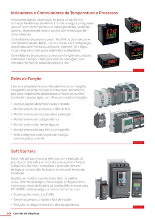 Controle de Máquinas
044
Indicadores e Controladores de Temperatura e Processos
Relés de Função
Com esta completa linha de relés eletrônicos com funções
inteligentes, os projetos ficam prontos mais rapidamente,
pois são componentes padronizados e fáceis de escolher.
Instalação e ajustes ágeis, com diversos modelos e funções:
•	 Diversas opções de temporização e retardo
•	 Monitoramento de assimetria e falta de fase
•	 Monitoramento de sobretensão e subtensão
•	 Monitoramento de isolação elétrica
•	 Monitoramento de nível de líquidos
•	 Monitoramento de arco elétrico em painéis
•	 Relés eletrônicos com funções de medição,
comunicação e controle	
Soft Starters
Maior vida útil para motores elétricos com a redução do
pico de corrente sobre o motor durante a partida. Nossas
softstarters são muito compactas e possuem contator
de bypass incorporado, facilitando e reduzindo tempo de
instalação.
Opções de modelos que vão muito além da partida
suave: controle de torque, comunicação, proteção contra
sobrecarga, modo de limpeza da bomba, IHM, entrada para
PT100/PTC, saída analógica e muitos outros recursos
•	 Correntes Nominais: 3 a 2160A
•	 Tamanho compacto: rápido e fácil de instalar
•	 Redução no desgaste mecânico dos equipamentos	
Indicadores digitais para fixação na porta do painel, nos
formatos 48x48mm e 96x48mm. Entrada analógica configurável
para sensores de temperatura e outras grandezas. Saídas de
alarme, retransmissão linear e opções com linearização de
sinais especiais.
Controladores de processo para trilho DIN ou porta de painel
nos formatos 48x48, 48x96, 72x72 e 96x96. Fácil configuração
através do painel frontal ou aplicativo. Controle PID e lógica
Fuzzy integrados, com ajuste automático e adaptativo.
Controladores de processos cíclicos com funções de contador,
totalizador e temporizador para diversas aplicações, com
entradas PNP/NPN e saídas de pulso e a relé.
 