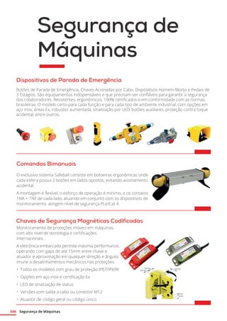 Segurança de Máquinas
046
Segurança de
Máquinas
Comandos Bimanuais
O exclusivo sistema Safeball consiste em botoeiras ergonômicas onde
cada esfera possui 2 botões em lados opostos, evitando acionamento
acidental.
A montagem é flexível, o esforço de operação é mínimo, e os contatos
1NA + 1NF de cada lado, atuando em conjunto com os dispositivos de
monitoramento, atingem nível de segurança PLe/Cat 4.	
Chaves de Segurança Magnéticas Codificadas
Monitoramento de proteções móveis em máquinas,
com alto nível de tecnologia e certificações
internacionais.
A eletrônica embarcada permite máxima performance,
operando com gaps de até 15mm entre chave e
atuador e aproximação em qualquer direção e ângulo:
imune a desalinhamentos mecânicos nas proteções.
•	 Todos os modelos com grau de proteção IP67/IP69K
•	 Opções em aço inox e certificação Ex
•	 LED de sinalização de status
•	 Versões com saída a cabo ou conector M12
•	 Atuador de código geral ou código único	
Dispositivos de Parada de Emergência
Botões de Parada de Emergência, Chaves Acionadas por Cabo, Dispositivos Homem-Morto e Pedais de
3 Estágios. São equipamentos indispensáveis e que precisam ser confiáveis para garantir a segurança
dos colaboradores. Resistentes, ergonômicos, 100% certificados e em conformidade com as normas
brasileiras. O modelo certo para cada função e para cada tipo de ambiente industrial, com opções em
aço inox, áreas Ex, robustez aumentada, sinalização por LED, botões auxiliares, proteção contra toque
acidental, entre outros. 	
 