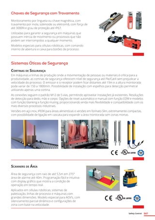 Safety Control 047
Chaves de Segurança com Travamento
Monitoramento por lingueta ou chave magnética, com
travamento por mola, solenoide ou eletroimã, com força de
até 3000N e grau de proteção até IP67.
Utilizadas para garantir a segurança em máquinas que
possuem inércia de movimento ou processos que não
podem ser interrompidos a qualquer momento.
Modelos especiais para células robóticas, com comando
interno de abertura e caixa para botões de processo.	
Sistemas Óticos de Segurança
Cortinas de Segurança
Em máquinas e linhas de produção onde a movimentação de pessoas ou materiais é crítica para a
produtividade, as cortinas de segurança oferecem nível de segurança até Ple/Cat4 sem prejudicar a
velocidade do processo. O emissor e o receptor podem ficar distantes até 19m e a altura monitorada
pode variar de 150 a 1800mm. Possibilidade de instalação com espelhos para detecção perimetral
utilizando apenas uma cortina.
As conexões seguem o padrão M12 de 5 vias, permitindo aproveitar instalações já existentes. Resoluções
de detecção para dedo, mão e corpo. Opções de reset automático e manual com função EDM e modelos
com função blanking e função muting, proporcionando ainda mais flexibilidade e compatibilidade com os
mais diversos processos industriais.
Versões em aço inox, IP69K para áreas alimentícias e versões em formato Slim, extremamente compactas,
com possibilidade de ligação em cascata para expandir a área monitorada sem zonas mortas.	
Scanners de Área
Área de segurança com raio de até 5,5m em 275°
área de alarme até 40m. Programação fácil e intuitiva
com display gráfico que mostra a condição de
operação em tempo real.
Aplicados em células robóticas, sistemas de
paletização, linhas de processo e máquinas com
grandes dimensões. Modelo especial para AGV’s, com
silenciamento parcial dinâmico e configurações de
zona com base na velocidade.	
 