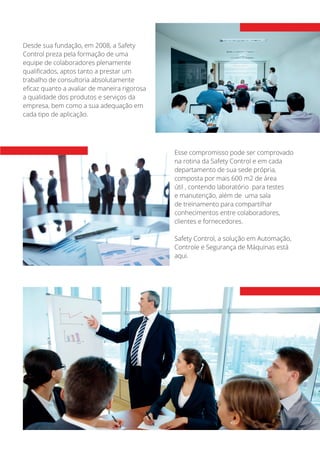 Desde sua fundação, em 2008, a Safety
Control preza pela formação de uma
equipe de colaboradores plenamente
qualificados, aptos tanto a prestar um
trabalho de consultoria absolutamente
eficaz quanto a avaliar de maneira rigorosa
a qualidade dos produtos e serviços da
empresa, bem como a sua adequação em
cada tipo de aplicação.
Esse compromisso pode ser comprovado
na rotina da Safety Control e em cada
departamento de sua sede própria,
composta por mais 600 m2 de área
útil , contendo laboratório para testes
e manutenção, além de uma sala
de treinamento para compartilhar
conhecimentos entre colaboradores,
clientes e fornecedores.
Safety Control, a solução em Automação,
Controle e Segurança de Máquinas está
aqui.
 