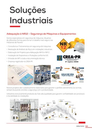 Safety Control 049
Soluções
Industriais
Adequação à NR12 – Segurança de Máquinas e Equipamentos
Somos especialistas em segurança de máquinas. Atuamos
de diferentes formas para tornar o trabalho mais seguro nas
indústrias do Paraná:
•	 Consultoria e Treinamentos em segurança de máquinas
•	 Realização de Análises de Risco em instalações industriais
•	 Elaboração de Projetos para Adequação NR10 e NR12
•	 Instalação de Dispositivos e Proteções conforme A.R.
•	 Emissão de ART e toda a documentação técnica
•	 Empresa registrada no CREA-PR
Nossos projetos são cuidadosamente elaborados para garantir o perfeito atendimento às normas,
sempre buscando conciliar a segurança com a produtividade.
Utilizamos exclusivamente produtos da mais alta qualidade para garantir confiabilidade aos processos
e durabilidade às instalações.
 