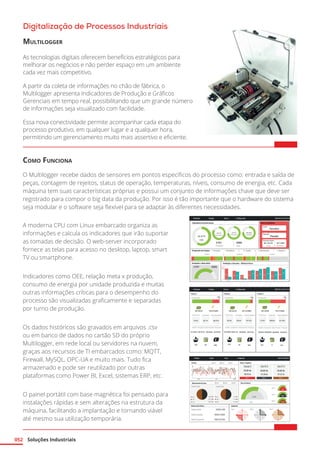 Soluções Industriais
052
Digitalização de Processos Industriais
Multilogger
As tecnologias digitais oferecem benefícios estratégicos para
melhorar os negócios e não perder espaço em um ambiente
cada vez mais competitivo.
A partir da coleta de informações no chão de fábrica, o
Multilogger apresenta Indicadores de Produção e Gráficos
Gerenciais em tempo real, possibilitando que um grande número
de informações seja visualizado com facilidade.
Essa nova conectividade permite acompanhar cada etapa do
processo produtivo, em qualquer lugar e a qualquer hora,
permitindo um gerenciamento muito mais assertivo e eficiente.	
Como Funciona
O Multilogger recebe dados de sensores em pontos específicos do processo como: entrada e saída de
peças, contagem de rejeitos, status de operação, temperaturas, níveis, consumo de energia, etc. Cada
máquina tem suas características próprias e possui um conjunto de informações chave que deve ser
registrado para compor o big data da produção. Por isso é tão importante que o hardware do sistema
seja modular e o software seja flexível para se adaptar às diferentes necessidades.
A moderna CPU com Linux embarcado organiza as
informações e calcula os indicadores que irão suportar
as tomadas de decisão. O web-server incorporado
fornece as telas para acesso no desktop, laptop, smart
TV ou smartphone.
Indicadores como OEE, relação meta x produção,
consumo de energia por unidade produzida e muitas
outras informações críticas para o desempenho do
processo são visualizadas graficamente e separadas
por turno de produção.
Os dados históricos são gravados em arquivos .csv
ou em banco de dados no cartão SD do próprio
Multilogger, em rede local ou servidores na nuvem,
graças aos recursos de TI embarcados como: MQTT,
Firewall, MySQL, OPC-UA e muito mais. Tudo fica
armazenado e pode ser reutilizado por outras
plataformas como Power BI, Excel, sistemas ERP, etc.
O painel portátil com base magnética foi pensado para
instalações rápidas e sem alterações na estrutura da
máquina, facilitando a implantação e tornando viável
até mesmo sua utilização temporária.
 