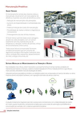 Soluções Industriais
054
Manutenção Preditiva
Sistema Modular de Monitoramento de Vibração e Ruídos
Nas instalações mais críticas, onde é necessário o acompanhamento em tempo real das condições em
rolamentos de motores e mancais, o sistema modular baseado em CPU’s e módulos de I/O é o que oferece
maior precisão, velocidade e taxa de atualização de dados.
Utilizando sensores piezoelétricos tandem, as medições podem ser armezanadas em bancos de dados ou séries
históricas dentro do próprio hardware, com a geração automática de alertas e alarmes.
Smart Sensor
O monitoramento remoto dos motores coloca a
manutenção industrial em um novo patamar de
eficiência, trazendo uma série de benefícios como:
•	 Redução de manutenções não planejadas
•	 Aumento de disponibilidade e confiabilidade dos
ativos
•	 Potencial redução de custos de manutenção
•	 Possibilidade de realizar análises e diagnósticos
remotamente
•	 Prolongamento da vida útil dos motores
O Smart Sensor permite todas essas vantagens
através da coleta de dados, com um sensor
totalmente sem fios, fazendo leituras de
temperatura, vibração, número de partidas, tempo
de funcionamento, entre outros.
Todas essas leituras armazenadas fornecem
a matéria prima para que um conjunto de
algoritmos entregue informações realmente úteis
como: condição dos rolamentos, desalinhamento
do rotor, energia consumida, etc.
A solução é totalmente integrável e permite o acesso tanto remotamente, com a disponibilização dos dados
em nuvem, quanto localmente, convertendo os dados para outras redes de automação e possibilitando a
comunicação, por exemplo, com o sistema supervisório da planta.
 