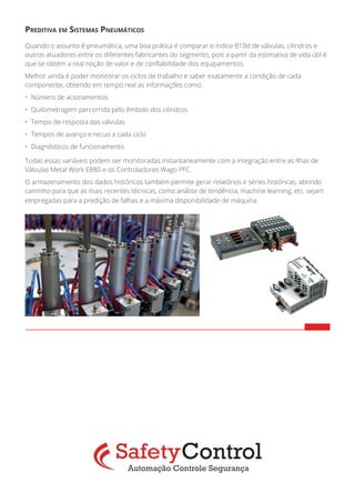 Preditiva em Sistemas Pneumáticos
Quando o assunto é pneumática, uma boa prática é comparar o índice B10d de válvulas, cilindros e
outros atuadores entre os diferentes fabricantes do segmento, pois a partir da estimativa de vida útil é
que se obtém a real noção de valor e de confiabilidade dos equipamentos.
Melhor ainda é poder monitorar os ciclos de trabalho e saber exatamente a condição de cada
componente, obtendo em tempo real as informações como:
•	 Número de acionamentos
•	 Quilometragem percorrida pelo êmbolo dos cilindros
•	 Tempo de resposta das válvulas
•	 Tempos de avanço e recuo a cada ciclo
•	 Diagnósticos de funcionamento
Todas essas variáveis podem ser monitoradas instantaneamente com a integração entre as Ilhas de
Válvulas Metal Work EB80 e os Controladores Wago PFC.
O armazenamento dos dados históricos também permite gerar relatórios e séries históricas, abrindo
caminho para que as mais recentes técnicas, como análise de tendência, machine learning, etc. sejam
empregadas para a predição de falhas e a máxima disponibilidade de máquina.	
 