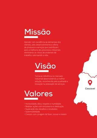 Automação Industrial
04
Cascavel
Atender com excelência às demandas dos
clientes, pelo desenvolvimento e oferta
de produtos e serviços que contribuam
para a melhoria dos processos industriais
eliminando os riscos de acidentes de
trabalho, valorizando a vida.
Missão
Torna-se referência no mercado
industrial desenvolvendo a melhor
solução, reconhecida pela qualidade e
inovação na prestação de serviços.
Visão
• Honestidade, ética, respeito e humildade
• Realizar ações com entusiasmo e dedicação
• Superação dos desafios e resultados
• Sustentabilidade
• Crescer com coragem de fazer, inovar e investir.
Valores
 
