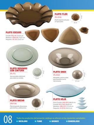 08 Todos los productos del presente catálogo se ofrecen en las siguientes variedades:
INCOLORO FUME BRONCE ESMERILADO
plato flor
(PL-D18)
Diseño espectacular para
un lujoso plato.
26 cm
26cm
27 cm
27cm
39 cm
39cm
27,5 cm
27,5cm
Plato Escudo
Grande (PEG-44) 32x32 cm
Mediano: (PEM-38) 27x27 cm
Pequeño: (PE-29) 22x22 cm
Plato Redondo
con Cintura
(PL-F7)
Plato Snax
(PL-D32)
Manejable y práctico plato
para reuniones con los
más cercanos.
Plato Bacha
(PB-F34)
Plato Hoja
Extra Grande (HXG-B53) 48x24 cm
Grande (HG-2746) 40x20 cm
Mediano: (HM-2337) 31x16 cm
Pequeño: (H-2918) 22x12 cm
Hermoso plato tradicional
para todas tus comidas.
Plato de grandes dimensiones
para eventos y celebraciones.
 