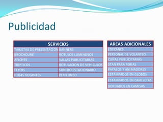Publicidad
                   SERVICIOS                        AREAS ADICIONALES
 TARJETAS DE PRESENTACION BANNERS                   EDECANES
 BROCHOURE                ROTULOS LUMINOSOS         PERSONAL DE VOLANTEO
 AFICHES                  VALLAS PUBLICITARIAS      CUÑAS PUBLICITARIAS
 TRIPTICOS                ROTULACION DE VEHICULOS   STAN PARA FERIAS
 FLYERS                   SONIDO ESTACIONARIO       PAYASOS Y ANIMADORES
 HOJAS VOLANTES           PERIFONEO                 ESTAMPADOS EN GLOBOS
                                                    ESTAMPADOS EN CAMISETAS
                                                    BORDADOS EN CAMISAS
 