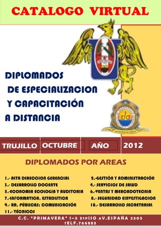 CATALOGO VIRTUAL




DIPLOMADOS
DE ESPECIALIZACION
Y CAPACITACIÓN
A DISTANCIA

TRUJILLO OCTUBRE                   AÑO           2012

        DIPLOMADOS POR AREAS
1.- ALTA DIRECCION GERENCIAL       2.-GESTIÓN Y ADMINISTRACIÓN
3.- DESARROLLO DOCENTE             4.- SERVICIOS DE SALUD
5.-ECONOMIA ECOLOGIA Y AUDITORIA   6.-VENTAS Y MERCADOTECNIA
7.-INFORMATICA, ESTADISTICA        8.- SEGURIDAD EINVESTIGACION
9.- RR. PÚBLICAS; COMUNICACIÓN     10.- DESARROLLO SECRETARIAL
11.- TÉCNICOS
     C.C. “PRIMAVERA” I–5 3ºPISO AV.ESPAÑA 2305
                    TELF.766883
 