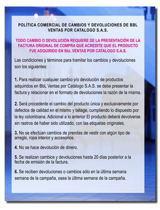 190
BbLBellaBúsquedadeLibertad
POLÍTICA COMERCIAL DE CAMBIOS Y DEVOLUCIONES DE BBL
VENTAS POR CATALOGO S.A.S.
TODO CAMBIO O DEVOLUCIÓN REQUIERE DE LA PRESENTACIÓN DE LA
FACTURA ORIGINAL DE COMPRA QUE ACREDITE QUE EL PRODUCTO
FUE ADQUIRIDO EN BbL VENTAS POR CATALOGO S.A.S.
Las condiciones y términos para tramitar los cambios y devoluciones
son los siguientes:
1. Para realizar cualquier cambio y/o devolución de productos
adquiridos en BbL Ventas por Catálogo S.A.S. se debe presentar la
factura y relacionar en el formato de devoluciones la razón de la misma.
2. Será procedente el cambio del producto única y exclusivamente por
defectos de calidad en el mismo y tallage, cumpliendo lo dispuesto por
la ley colombiana. Adicional a lo anterior El producto deberá devolverse
sin rastros de haber sido utilizado, con las etiquetas originales.
3. No se efectúan cambios de prendas de vestir con algún tipo de
arreglo, ropa interior y accesorios.
4. No se hace devolución de dinero.
5. Se realizan cambios y devoluciones hasta 20 días posterior a la
fecha de emisión de la factura.
6. Se reciben devoluciones o cambios sólo en la última semana
semana de la campaña, osea la última semana de la campaña.
 