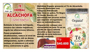 Estimula la función del hígado,
renueva las células hepáticas,
regula las alteraciones biliares,
Posee propiedades
alcalinizantes, reduce el nivel de
azúcar, diurético, útil en dietas
adelgazantes, ayuda a eliminar
toxinas, el colesterol y el acido
úrico, contraresta la gota.
MultiAloe Organic presenta el Té de Alcachofa.
Formula elaborada con:
Colágeno Hidrolizado
Aloe Vera en polvo, Té Negro
Te Verde, Stevia y el
porcentaje del recurso activo
que requiere el organismo
para su metabolización.
Preparación: coloque una
cucharadita de este Té en un
pocillo de agua caliente
revuelva y deje reposar,
disfrute de esta deliciosa
bebida saludable.
 