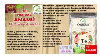 Evita y previene el Cáncer,
Reumatismo y artritis.
Disminuye los niveles de
glucosa en la sangre.
Útil para combatir gripes y
resfriados. Antiinflamatorio
en diversas afecciones de la
piel. Excelente diurético.
MultiAloe Organic presenta el Té de Anamú.
Formula elaborada con: Colágeno Hidrolizado
Aloe Vera en polvo Té Negro Te Verde
Stevia y el porcentaje
del recurso activo que
requiere el
organismo para su
metabolización.
Preparación:
coloque una
cucharadita de este
Té en un pocillo de
agua caliente revuelva
y deje reposar,
disfrute de esta
deliciosa bebida
saludable.
 
