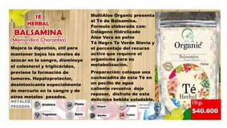 MultiAloe Organic presenta
el Té de Balsamina.
Formula elaborada con:
Colágeno Hidrolizado
Aloe Vera en polvo
Té Negro Te Verde Stevia y
el porcentaje del recurso
activo que requiere el
organismo para su
metabolización.
Preparación: coloque una
cucharadita de este Té en
un pocillo de agua
caliente revuelva deje
reposar, disfrute de esta
deliciosa bebida saludable.
Mejora la digestión, útil para
mantener bajos los niveles de
azúcar en la sangre, disminuye
el colesterol y triglicéridos,
previene la formación de
tumores. Hepatoprotector,
desintoxicante especialmente
de mercurio en la sangre y de
otros metales pesados.
 
