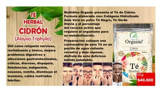 Útil como relajante nervioso,
revitalizante y tónico, mejora
problemas digestivos y
afecciones gastrointestinales,
cólicos, diarreas, dispepsia,
flatulencias, indigestión,
nauseas, vomito, disminuye el
insomnio, calma resfriados
febriles.
MultiAloe Organic presenta el Té de Cidrón.
Formula elaborada con: Colágeno Hidrolizado
Aloe Vera en polvo Té Negro, Te Verde
Stevia y el porcentaje
del recurso activo que
requiere el organismo para
su metabolización.
Preparación: coloque una
cucharadita de este Té en un
pocillo de agua caliente
revuelva y deje reposar,
disfrute de esta deliciosa
bebida saludable.
 