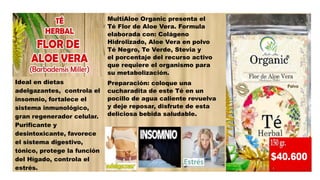 Ideal en dietas
adelgazantes, controla el
insomnio, fortalece el
sistema inmunológico,
gran regenerador celular.
Purificante y
desintoxicante, favorece
el sistema digestivo,
tónico, protege la función
del Hígado, controla el
estrés.
MultiAloe Organic presenta el
Té Flor de Aloe Vera. Formula
elaborada con: Colágeno
Hidrolizado, Aloe Vera en polvo
Té Negro, Te Verde, Stevia y
el porcentaje del recurso activo
que requiere el organismo para
su metabolización.
Preparación: coloque una
cucharadita de este Té en un
pocillo de agua caliente revuelva
y deje reposar, disfrute de esta
deliciosa bebida saludable.
 