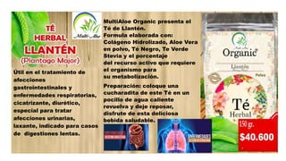 Útil en el tratamiento de
afecciones
gastrointestinales y
enfermedades respiratorias,
cicatrizante, diurético,
especial para tratar
afecciones urinarias,
laxante, indicado para casos
de digestiones lentas.
MultiAloe Organic presenta el
Té de Llantén.
Formula elaborada con:
Colágeno Hidrolizado, Aloe Vera
en polvo, Té Negro, Te Verde
Stevia y el porcentaje
del recurso activo que requiere
el organismo para
su metabolización.
Preparación: coloque una
cucharadita de este Té en un
pocillo de agua caliente
revuelva y deje reposar,
disfrute de esta deliciosa
bebida saludable.
 