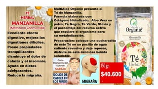 Excelente efecto
digestivo, mejora las
digestiones difíciles.
Posee propiedades
tranquilizantes
disminuye el dolor de
cabeza y el insomnio.
Ayuda en dietas
adelgazantes.
Reduce la migraña.
MultiAloe Organic presenta el
Té de Manzanilla.
Formula elaborada con:
Colágeno Hidrolizado, Aloe Vera en
polvo, Té Negro, Te Verde, Stevia y
el porcentaje del recurso activo
que requiere el organismo para
su metabolización.
Preparación: coloque una cucharadita
de este Té en un pocillo de agua
caliente revuelva y deje reposar,
disfrute de esta deliciosa bebida
saludable.
 