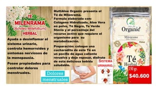 Ayuda a desinflamar el
sistema urinario,
controla hemorroides y
síntomas nerviosos de
la menopausia.
Posee propiedades para
controlar dolores
menstruales.
MultiAloe Organic presenta el
Té de Milenrama.
Formula elaborada con:
Colágeno Hidrolizado, Aloe Vera
en polvo, Té Negro, Te Verde
Stevia y el porcentaje del
recurso activo que requiere el
organismo para su
metabolización.
Preparación: coloque una
cucharadita de este Té en
un pocillo de agua caliente
revuelva y deje reposar, disfrute
de esta deliciosa bebida
saludable.
 