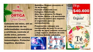 Calmante del dolor, útil en
el tratamiento de las
enfermedades reumáticas
y artríticas, controla el
acido úrico, potente
estimulador del sistema
inmunológico. Protector
hepático, diurético.
MultiAloe Organic presenta el
Té de Ortiga.
Formula elaborada con:
Colágeno Hidrolizado
Aloe Vera en polvo Té Negro
Te Verde, Stevia y el porcentaje
del recurso activo que requiere
el organismo para su
metabolización.
Preparación: coloque una
cucharadita de este Té en un
pocillo de agua caliente revuelva
y deje reposar, disfrute de esta
deliciosa bebida saludable.
Dolor
 