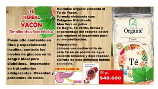 Posee alto contenido en
fibra y especialmente
insulina, controla los
niveles de glucosa en la
sangre ideal para
diabéticos. Importante
en tratamientos
adelgazantes. Obesidad y
problemas de colon.
MultiAloe Organic presenta el
Té de Yacón.
Formula elaborada con:
Colágeno Hidrolizado
Aloe Vera en polvo
Té Negro, Te Verde, Stevia y
el porcentaje del recurso activo
que requiere el organismo para
su metabolización.
Preparación:
coloque una cucharadita de
este Té en un pocillo de agua
caliente revuelva y deje reposar,
disfrute de esta deliciosa bebida
saludable.
 