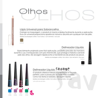 Lápis Universal para Sobrancelha
                    Coringa na maquiagem, o produto é macio e desliza facilmente durante a aplicação.
                    Sua cor universal proporciona aparência natural e discreta em qualquer tom de pele.
                    Medidas da embalagem unitária: 10,5cm altura x 1,5cm de frente x 1,5cm prof.




                    universal



                                                                                                     Delineador Líquido
            Especialmente projetado para fácil aplicação, possibilita precisão da manobra
         durante o uso. É enriquecido com pró-vitamina B5, que protege e hidrata a sensível
             pele dos olhos. De secagem rápida evita a transferência de produto ao piscar.
                                                                      Medidas da embalagem unitária: 10cm altura x 1,8cm de frente x 1,8cm prof.
                                                                                                                                        ▪ opaco
                                                                                                                                            ▪



                                                                                                                                          preto



                                            Delineador Líquido
                                            O produto oferece intensa pigmentação e traçado
                                            perfeito, para a produção de looks mais ousados
                                            como nas festas e baladas. Secagem rápida.
                                            Medidas da embalagem unitária: 10cm altura x 1,8cm de frente x 1,8cm prof.

                                            *sutis partículas de brilho




 *         *         *           *

 azul      lilás    rosa         verde
savage   savage    savage       savage
 