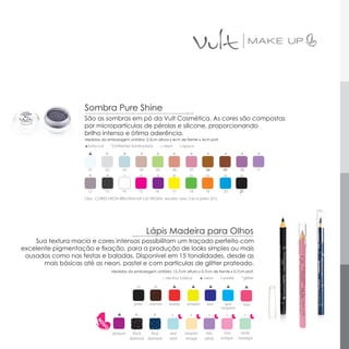 Sombra Pure Shine
                     São as sombras em pó da Vult Cosmética. As cores são compostas
                     por micropartículas de pérolas e silicone, proporcionando
                     brilho intenso e ótima aderência.
                     Medidas da embalagem unitária: 2,3cm altura x 4cm de frente x 4cm prof.
                     ▲furta-cor        *cintilante/ iluminadora           □ neon        ▪ opaco

                                  *           *         *             *            *        *          *         *         *           *

                       01         02         03         04        05            06          07        08        09         10          11
                       *          *

                      12          13         14         15        16            17          18        19        20         21
                     Obs: CORES NEON BRILHAM NA LUZ NEGRA, exceto: roxo (16) e preto (21).




                                                             Lápis Madeira para Olhos
    Sua textura macia e cores intensas possibilitam um traçado perfeito com
excelente pigmentação e fixação, para a produção de looks simples ou mais
 ousados como nas festas e baladas. Disponível em 15 tonalidades, desde as
       mais básicas até as neon, pastel e com partículas de glitter prateado.
                                       Medidas da embalagem unitária: 12,7cm altura x 0,7cm de frente x 0,7cm prof.
                                                                           □ neutra/ básica         ▲ neon     ▪ pastel     *glitter




                                                    preto    marrom           laranja      amarelo     azul      azul        rosa
                                                                                                               turquesa
                                                    *             *

                                       púrpura      black   blue              azul        amarelo      lilás    rosa       verde
                                                  diamond diamond             retrô       vintage     plissê   antique    nostalgia
 