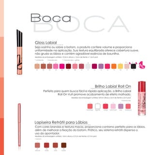 Gloss Labial
Seja sozinho ou sobre o batom, o produto confere volume e proporciona
uniformidade na aplicação. Sua textura equilibrada oferece cobertura suave,
não gruda os lábios e contém agradável essência de baunilha.
Medidas da embalagem unitária: 10,5cm altura x 1,5cm de frente x 1,5cm prof.
* cintilante      ▪ translúcido     * ▪ translúcido + glitter

           *           *     *              *        *               *                                                 *          *

  01      02           03    05    06       07       08         10   11     12     13       14        15        16      17        18




                                                                              Brilho Labial Roll On
           Perfeito para quem busca fácil e rápida aplicação, o Brilho Labial
                      Roll On Vult promove acabamento de efeito molhado.
                                                 Medidas da embalagem unitária: 8,9cm altura x 2cm de frente x 2cm prof.
                                                                                                                  ▪ translúcido




                                                                     morango iogurte    cereja   tutti frutti   uva    melancia




Lapiseira Retrátil para Lábios
Com cores brandas e textura macia, proporciona contorno perfeito para os lábios,
além de melhorar a fixação do batom. Prático, seu sistema retrátil dispensa o
uso do apontador.
Medidas da embalagem unitária: 13cm altura x 0,7cm de frente x 0,7cm prof.
▪ opaco




  01            02           03      04
natural        avelã        rosê   castor
 