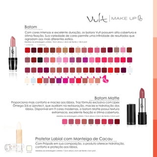 Batom
         Com cores intensas e excelente duração, os batons Vult possuem alta cobertura e
         ótima fixação. Sua variedade de cores permite uma infinidade de resultados que
         agradam aos mais diferentes estilos.
         Medidas da embalagem unitária: 10cm altura x 1,8cm de frente x 1,8cm prof.
         * cintilante       ▪ cremoso
                                        *           *       *      *       *      *                 *     *             *       *

           01        02       03        04   05     06     08      10      12     13     14         15    17    19      20      21   22
           *                                        *               *              *                                            *

           23        24       25        26   27     28      29     30      31      32      33        34   35     36     37      38   39

                                                                                                           *                    *    *

           40        41       42        43   44      45     46      47     48      49     50         51   52     53     54      55   56

           *         *                                      *

           57        58       59     60      61     62     63       64     65      66     67        68




                                                                                                Batom Matte
Proporciona mais conforto e maciez aos lábios. Traz fórmula exclusiva com Lipex
 Ômega 3/6 e Liprotect, que auxiliam na restauração, maciez e hidratação dos
          lábios. Disponível em 9 cores modernas, o batom Matte possui textura
                              extramacia, excelente fixação e ótima cobertura.
                                                  Medidas da embalagem unitária: 7,5cm altura x 3,3cm de frente x 3,3cm prof.




                                                           01     02      03      05      06        07    08     09     10




                          Protetor Labial com Manteiga de Cacau
                          Com Própolis em sua composição, o produto oferece hidratação,
                          conforto e proteção aos lábios.
                          Medidas da embalagem unitária: 7,5cm altura x 3cm de frente x 3cm prof.
           incolor
 