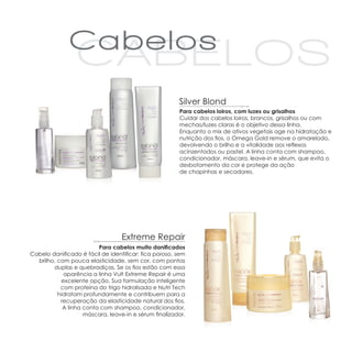 Silver Blond
                                                       Para cabelos loiros, com luzes ou grisalhos
                                                       Cuidar dos cabelos loiros, brancos, grisalhos ou com
                                                       mechas/luzes claras é o objetivo dessa linha.
                                                       Enquanto o mix de ativos vegetais age na hidratação e
                                                       nutrição dos fios, o Omega Gold remove o amarelado,
                                                       devolvendo o brilho e a vitalidade aos reflexos
                                                       acinzentados ou pastel. A linha conta com shampoo,
                                                       condicionador, máscara, leave-in e sérum, que evita o
                                                       desbotamento da cor e protege da ação
                                                       de chapinhas e secadores.




                                  Extreme Repair
                         Para cabelos muito danificados
Cabelo danificado é fácil de identificar: fica poroso, sem
  brilho, com pouca elasticidade, sem cor, com pontas
        duplas e quebradiças. Se os fios estão com essa
            aparência a linha Vult Extreme Repair é uma
           excelente opção. Sua formulação inteligente
           com proteína do trigo hidrolisada e Nutri Tech
          hidratam profundamente e contribuem para a
           recuperação da elasticidade natural dos fios.
            A linha conta com shampoo, condicionador,
                    máscara, leave-in e sérum finalizador.
 