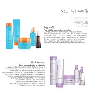 Medidas das embalagens unitárias
                                                                                                   Unidade usada: centímetro
                                                                                                altura x frente x profundidade
                                                                                                       Shampoo: 21,3 x 6,7 x 5.
                                                                                               Condicionador: 21,3 x 6,7 x 4,0.
                                                                                                        Máscara: 7,4 x 10 x 9,5.
                                                                                                      Leave-in: 15,9 x 6,3 x 4,6.
                                                                                                         Sérum: 13,5 x 4,8 x 3,3.
                                                         Argan Oil
                                                         Para cabelos ressecados e sem vida
                                                         Químicas, utilização de fontes de calor, qual desses
                                                         procedimentos não são conhecidos das mulheres hoje em
                                                         dia? E para tratar os danos causados, como ressecamento
                                                         e o aspecto sem vida dos fios a Vult lançou a linha Argan
                                                         Oil, que traz a combinação do riquíssimo Óleo de Argan,
                                                         com a Queratina e o Pantenol, para promover fios
                                                         hidratados, sem frizz, extremamente macios e brilhantes.




                                        Liss Intensive
                       Para cabelos alisados ou relaxados
     A agressão de processos químicos costuma deixar os
 cabelos fracos, opacos e quebradiços. Pensando nesses
         problemas, a Vult criou a linha Liss Intensive, que
atua em toda a fibra capilar devolvendo a saúde dos fios.
    Enquanto o mix de ativos vegetais limpa os cabelos, o
       agente tecnológico Queratrix os recupera e nutre,
            promovendo fios disciplinados (ação anti-frizz)
                  e com brilho intenso. Além de shampoo
                  (sem adição de sal) e condicionador, a
         linha traz máscara, leave-in e sérum, garantindo
                    o cuidado completo para os cabelos.
 