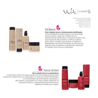 Medidas das embalagens unitárias
                                                                                                    Unidade usada: centímetro
                                                                                                 altura x frente x profundidade
                                                                                                        Shampoo: 21,3 x 6,7 x 5.
                                                                                                Condicionador: 21,3 x 6,7 x 4,0.
                                                                                                         Máscara: 7,4 x 10 x 9,5.
                                                                                                       Leave-in: 15,9 x 6,3 x 4,6.
                                                                                                          Sérum: 13,5 x 4,8 x 3,3.

                                                        Oil Blend
                                                        Para cabelos secos e extremamente danificados
                                                        A linha Oil Blend foi desenvolvida com tecnologia
                                                        exclusiva para cuidar dos cabelos secos e
                                                        extremamente danificados. A máscara contém uma
                                                        associação de óleos exóticos nutritivos (cálamo,
                                                        mirra, oliva e canela), que ajudam a restaurar a
                                                        flexibilidade natural dos fios devido ao alto teor de
                                                        agentes extra emolientes e lubrificantes, deixando
                                                        os cabelos mais macios e hidratados.




                                                      Force Action
                                      Para cabelos fracos e quebradiços
    A linha Force Action foi desenvolvida com tecnologia exclusiva para
cuidar dos cabelos fracos e quebradiços. A máscara contém Bio Restore,
                          um concentrado de aminoácidos associados à
                Bio-Cisteína, que penetra no córtex capilar auxiliando na
                     reposição proteica, responsável por promover força,
                                          resistência e brilho aos cabelos.
 