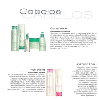 Control Wave
                                                    Para cabelos cacheados
                                                    Shampoo, condicionador, leave-in, máscara e sérum são os
                                                    cinco produtos que compõem a linha Control Wave, ideal
                                                    para quem quer manter o charme dos cabelos cacheados.
                                                    Apesar de toda a beleza, fios com essas características são,
                                                    de modo geral, bastante frágeis, ressecados e com frizz.
                                                    Para evitar esse aspecto a linha traz em sua formulação um
                                                    mix de vários ativos vegetais, que em conjunto com o
                                                    ativo tecnológico Kerafilm recuperam a forma e
                                                    a beleza dos cachos.




                                                                                      Shampoo 4 em 1
                                                                                       O produto possui fórmula
                              Nutri Extend                                            multifuncional, que lava e
                                                                                condiciona os cabelos, limpa o
                             Para cabelos normais                                    corpo e suaviza o barbear.
 Os cabelos normais são praticamente perfeitos:                                  É indicado para todos os tipos
  naturalmente brilhantes, viçosos e macios não                                de peles e cabelos e possui uma
     apresentam problemas com oleosidade ou                                     perfeita combinação de ativos
   ressecamento. Portanto é importante manter                                            vegetais que removem
  o equilíbrio para que os fios não percam essas                                          as impurezas, além de
  características. Com esse objetivo a Vult criou                                       proporcionar agradável
    a linha Nutri Extend, composta por shampoo                                          perfume e sensação de
    e condicionador. A linha possui o ativo Bioex                                         refrescância. Os ativos
Herbal, que limpa cuidadosamente e mantém a                                           Oligozinco e Bioex Control
                     hidratação na medida certa.                                  presentes na formulação são
                                                                                     responsáveis pelo barbear
                                                                                            suave e pele macia.
 