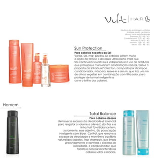 Medidas das embalagens unitárias
                                                                  Unidade usada: centímetro
                                                               altura x frente x profundidade
                                                                      Shampoo: 21,3 x 6,7 x 5.
                                                              Condicionador: 21,3 x 6,7 x 4,0.
                                                                       Máscara: 7,4 x 10 x 9,5.
                                                                     Leave-in: 15,9 x 6,3 x 4,6.
                                                                        Sérum: 13,5 x 4,8 x 3,3.

                     Sun Protection
                     Para cabelos expostos ao Sol
                     Verão, Sol, mar, piscina. Os cabelos sofrem muito
                     a ação do tempo e dos raios ultravioleta. Para que
                     fios continuem saudáveis é indispensável o uso de produtos
                     que protejam e mantenham a hidratação natural. Essa é a
                     proposta da linha Sun Protection, composta por shampoo,
                     condicionador, máscara, leave-in e sérum, que traz um mix
                     de ativos vegetais em combinação com filtro solar, para
                     proteger de forma inteligente a
                     cor e o brilho dos cabelos.




Homem

                                  Total Balance
                                   Para cabelos oleosos
        Remover o excesso da oleosidade é essencial
        para resgatar o volume e a leveza dos fios e a
                           linha Vult Total Balance tem,
             justamente, esse objetivo. Ela possui ação
         inteligente com Bioex Control, que remove o
         excesso da oleosidade e mantém o equilíbrio
        natural dos cabelos. Traz shampoo, que limpa
               profundamente e controla o excesso de
                     oleosidade, e condicionador, que
                        facilita o pentear mantendo os
                                cabelos soltos e macios.
 