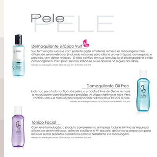 Demaquilante Bifásico Vult
Sua formulação suave e com potente ação emoliente remove as maquiagens mais
difíceis de serem retiradas (incluindo máscara para cílios à prova d´água), com rapidez e
precisão, sem deixar resíduos. O óleo contido em sua formulação é biodegradável e não
comedogênico. Para peles oleosas indica-se o uso apenas na região dos olhos.
Medidas da embalagem unitária: 15cm altura x 5cm de frente x 5cm prof.




                                                                Demaquilante Oil Free
Indicado para todos os tipos de peles, o produto é livre de óleo e remove
 a maquiagem com eficiência e precisão. As Algas Marinhas e Aloe Vera
  contidos em sua formulação proporcionam hidratação e frescor à pele.
                                             Medidas da embalagem unitária: 15cm altura x 5cm de frente x 5cm prof.




Tônico Facial
Com leve formulação, o produto complementa a limpeza facial e elimina as impurezas
difíceis de serem retiradas, além de equilibrar o PH da pele, deixando-a preparada para
receber outros produtos cosméticos como o hidratante e a maquiagem.
Medidas da embalagem unitária: 15cm altura x 5cm de frente x 5cm prof.
 