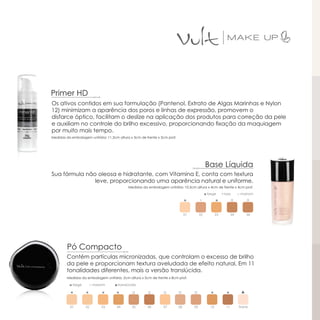 Primer HD
Os ativos contidos em sua formulação (Pantenol, Extrato de Algas Marinhas e Nylon
12) minimizam a aparência dos poros e linhas de expressão, promovem o
disfarce óptico, facilitam o deslize na aplicação dos produtos para correção da pele
e auxiliam no controle do brilho excessivo, proporcionando fixação da maquiagem
por muito mais tempo.
Medidas da embalagem unitária: 11,3cm altura x 3cm de frente x 3cm prof.




                                                                                               Base Líquida
Sua fórmula não oleosa e hidratante, com Vitamina E, conta com textura
               leve, proporcionando uma aparência natural e uniforme.
                                            Medidas da embalagem unitária: 10,5cm altura x 4cm de frente x 4cm prof.
                                                                                               ◘ bege       ▪ rosa       □ marrom




                                                                                01        02           03           04        06




         Pó Compacto
        Contém partículas micronizadas, que controlam o excesso de brilho
        da pele e proporcionam textura aveludada de efeito natural. Em 11
        tonalidades diferentes, mais a versão translúcida.
        Medidas da embalagem unitária: 2cm altura x 5cm de frente x 8cm prof.

          ◘ bege     □ marrom       ▲translúcida




          01       02       03       04       05       06       07         08        09           10           11        transl.
 