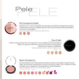 Pó Compacto Soleil
              Produto 2 em 1 com micropartículas douradas de efeito iluminador/bronzeador.
              É ideal para as maçãs e regiões altas do rosto, promovendo efeito bronzeado e
              luminoso à maquiagem.
              Medidas da embalagem unitária: 2cm altura x 8cm de frente x 8cm prof.




                01         02        03




                                                                                               Duo Cake
Prático, traz base e pó em um só produto. Sua consistência cremosa deixa a
              pele com aspecto uniforme e natural, sem pesar a maquiagem.
                                          Disponível em quatro tonalidades.
                                             Medidas da embalagem unitária: 2cm altura x 8cm de frente x 8cm prof.
                                                                                                    ◘ bege   ▪ rosa




                                                                                     01        02      03     04




              Blush Compacto
              Sua formulação com micropartículas oferece textura aveludada e pigmentação
              ideal, promovendo acabamento natural e luminoso à pele. Com cartela em cores
              variadas que se adaptam à diversidade da mulher brasileira.
              Medidas da embalagem unitária: 2cm altura x 6,5cm de frente x 6,5cm prof.
              * sutis partículas de brilho   ▪ opaco

                *          *                  *        *       *
                *
                01         02        03       04       05      06      07       08        09
 