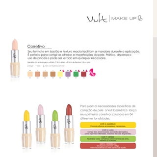 Corretivo
Seu formato em bastão e textura macia facilitam a manobra durante a aplicação.
É perfeito para corrigir as olheiras e imperfeições da pele. Prático, dispensa o
uso de pincéis e pode ser levado em qualquer nécessaire.
Medidas da embalagem unitária: 7,5cm altura x 2,5cm de frente x 2,5cm prof.

◘ bege   ▪ rosa   ▲para correções pontuais




  01      02       03        04      05        06       07       08




                                                              Para suprir as necessidades específicas de
                                                              correção de pele a Vult Cosmética lança
                                                              seus primeiros corretivos coloridos em 04
                                                              diferentes tonalidades.
 