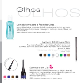 Demaquilante para a Área dos Olhos
                        De consistência leve e cremosa, é oftalmologicamente testado. Mantém a
                        hidratação da pele e remove a maquiagem – inclusive à prova d´água – sem
                        deixar resíduos.
                        Medidas da embalagem unitária: 13cm altura x 4,5cm de frente x 4,5cm prof.




                                                                                   Lapiseira Retrátil para Olhos
                                         Proporciona traços finos e precisos que facilitam a manobra
                               durante a aplicação. Seu sistema retrátil dispensa o uso do apontador.
                                                                                     À prova d´ água.
                                                                     Medidas da embalagem unitária: 13cm altura x 0,7cm de frente x 0,7cm prof.
                                                                                                                         * cintilante      ▪ opaco

                                                                                               *        *                 *         *

                                                                           preto    marrom    azul     prata   branco    verde     lilás     pele




                                                    Delineador em Gel
                                                    Em textura gel, o produto promove traços precisos e de alta
                                                    performance, com inigualável pigmentação. É à prova d’água,
                                                    contém vitamina E (antioxidante natural) e
                                                    Manteiga de Cupuaçu.
                                                     ▪ opaco

       azul   marrom   preto                         Medidas da embalagem unitária: 9cm altura x 2,5cm de frente x 2,5cm prof.
rosa
 