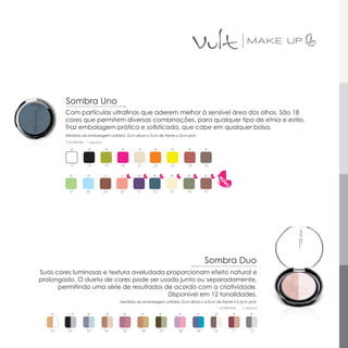 Sombra Uno
        Com partículas ultrafinas que aderem melhor à sensível área dos olhos. São 18
        cores que permitem diversas combinações, para qualquer tipo de etnia e estilo.
        Traz embalagem prática e sofisticada, que cabe em qualquer bolsa.
        Medidas da embalagem unitária: 2cm altura x 5cm de frente x 5cm prof.
        *cintilante   ▪ opaco

          *           *         *    *        *         *         *         *         *

          17          18        19   20       21        22        23        24        26

          *           *                       *         *         *         *         *

          27          28        29   30       31        32        33        34        35




                                                                                      Sombra Duo
Suas cores luminosas e textura aveludada proporcionam efeito natural e
prolongado. O dueto de cores pode ser usado junto ou separadamente,
      permitindo uma série de resultados de acordo com a criatividade.
                                          Disponível em 12 tonalidades.
                                     Medidas da embalagem unitária: 2cm altura x 6,5cm de frente x 6,5cm prof.
                                                                                            * cintilante   ▪ opaco

   *       *          *          *    *            *         *         *         *         *          *       *

   01    02           03        04    05           06        07        08        09        10        11       12
 