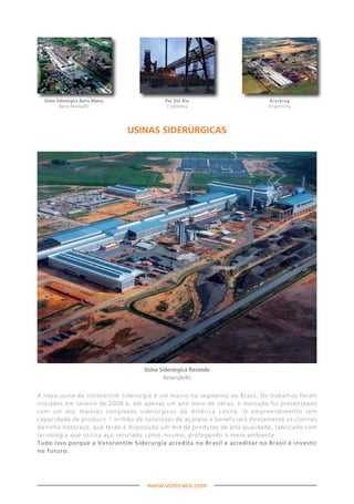 Usina Siderúrgica Barra Mansa             Paz Del Rio                     Acerbrag
         Barra Mansa/RJ                      Colômbia                       Argentina




                                  uSinAS SiDERÚRGiCAS




                                     Usina Siderúrgica Resende
                                            Resende/RJ


A nova usina da Votorantim Siderurgia é um marco no segmento no Brasil. Os trabalhos foram
iniciados em Janeiro de 2008 e, em apenas um ano meio de obras, o mercado foi presenteado
com um dos maiores complexos siderúrgicos da América Latina. O empreendimento tem
capacidade de produzir 1 milhão de toneladas de aço/ano e beneficiará diretamente os clientes
da linha Votoraço, que terão à disposição um mix de produtos de alta qualidade, fabricado com
tecnologia que utiliza aço reciclado como insumo, protegendo o meio ambiente.
Tudo isso porque a Votorantim Siderurgia acredita no Brasil e acreditar no Brasil é investir
no futuro.




                                      www.votoraco.com
 